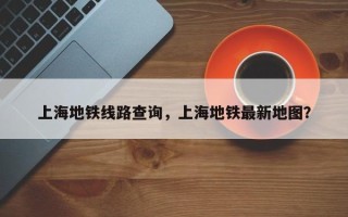上海地铁线路查询，上海地铁最新地图？