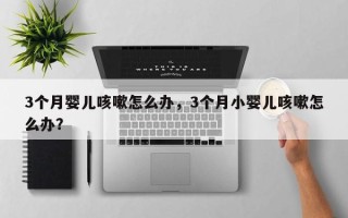 3个月婴儿咳嗽怎么办，3个月小婴儿咳嗽怎么办？