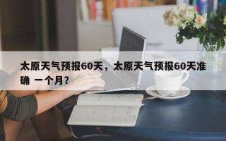 太原天气预报60天，太原天气预报60天准确 一个月？