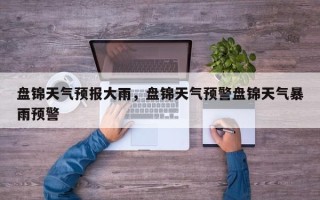 盘锦天气预报大雨，盘锦天气预警盘锦天气暴雨预警