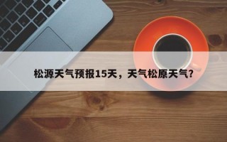 松源天气预报15天，天气松原天气？