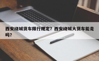 西安绕城货车限行规定？西安绕城大货车能走吗？