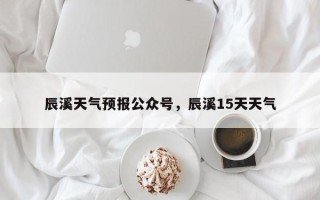 辰溪天气预报公众号，辰溪15天天气