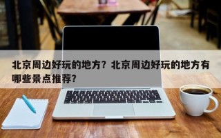 北京周边好玩的地方？北京周边好玩的地方有哪些景点推荐？