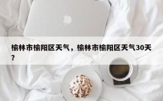 榆林市榆阳区天气，榆林市榆阳区天气30天？