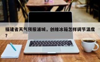 福建省天气预报浦城，创维冰箱怎样调节温度？