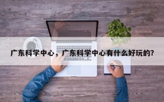 广东科学中心，广东科学中心有什么好玩的？