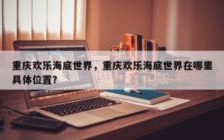 重庆欢乐海底世界，重庆欢乐海底世界在哪里具体位置？