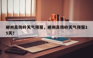郴州高倚岭天气预报，郴州高倚岭天气预报15天？