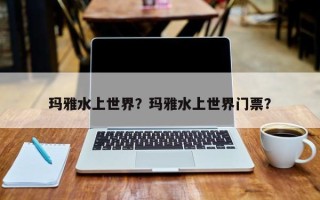 玛雅水上世界？玛雅水上世界门票？