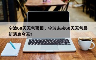 宁波60天天气预报，宁波未来60天天气最新消息今天？