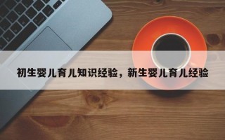 初生婴儿育儿知识经验，新生婴儿育儿经验