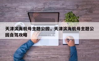 天津滨海航母主题公园，天津滨海航母主题公园自驾攻略