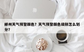郴州天气预警颜色？天气预警颜色级别怎么划分？