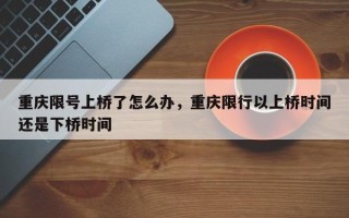 重庆限号上桥了怎么办，重庆限行以上桥时间还是下桥时间