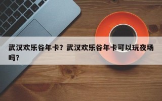 武汉欢乐谷年卡？武汉欢乐谷年卡可以玩夜场吗？