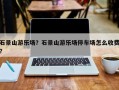 石景山游乐场？石景山游乐场停车场怎么收费？