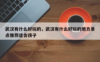 武汉有什么好玩的，武汉有什么好玩的地方景点推荐适合孩子