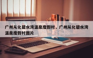 广州从化碧水湾温泉度假村，广州从化碧水湾温泉度假村图片
