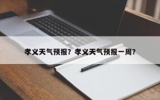 孝义天气预报？孝义天气预报一周？