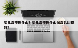 婴儿湿疹擦什么？婴儿湿疹擦什么保湿乳比较好？