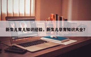 新生儿育儿知识经验，新生儿孕育知识大全？