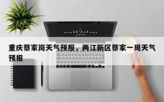 重庆蔡家岗天气预报，两江新区蔡家一周天气预报