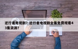 逆行者电视剧？逆行者电视剧全集免费观看43集资源？