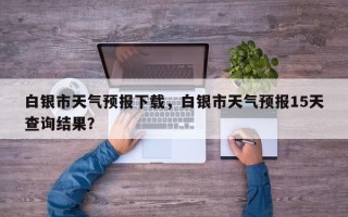 白银市天气预报下载，白银市天气预报15天查询结果？