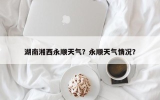 湖南湘西永顺天气？永顺天气情况？