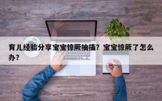 育儿经验分享宝宝惊厥抽搐？宝宝惊厥了怎么办？