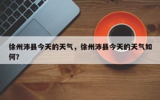 徐州沛县今天的天气，徐州沛县今天的天气如何？