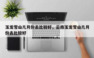 玉龙雪山几月份去比较好，云南玉龙雪山几月份去比较好