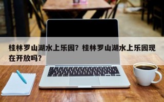 桂林罗山湖水上乐园？桂林罗山湖水上乐园现在开放吗？