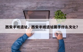 西安半坡遗址，西安半坡遗址属于什么文化？