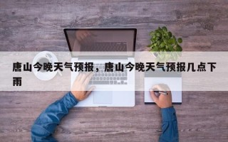 唐山今晚天气预报，唐山今晚天气预报几点下雨