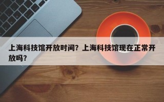上海科技馆开放时间？上海科技馆现在正常开放吗？