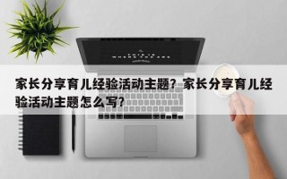 家长分享育儿经验活动主题？家长分享育儿经验活动主题怎么写？