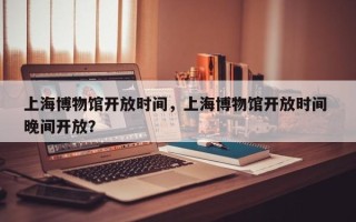 上海博物馆开放时间，上海博物馆开放时间 晚间开放？