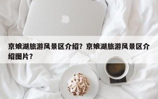 京娘湖旅游风景区介绍？京娘湖旅游风景区介绍图片？