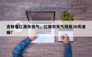 吉林省辽源市天气，辽源市天气预报30天准确？