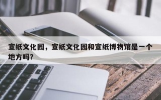 宣纸文化园，宣纸文化园和宣纸博物馆是一个地方吗？