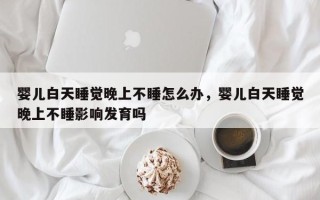 婴儿白天睡觉晚上不睡怎么办，婴儿白天睡觉晚上不睡影响发育吗