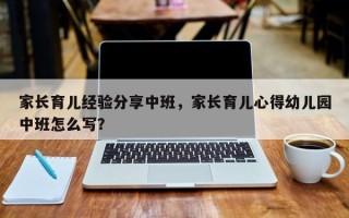家长育儿经验分享中班，家长育儿心得幼儿园中班怎么写？