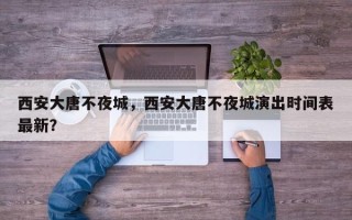 西安大唐不夜城，西安大唐不夜城演出时间表最新？
