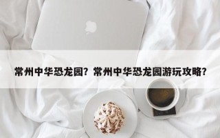 常州中华恐龙园？常州中华恐龙园游玩攻略？
