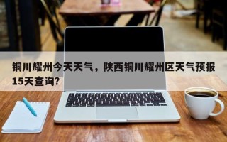 铜川耀州今天天气，陕西铜川耀州区天气预报15天查询？
