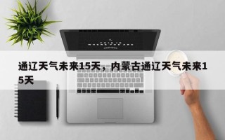 通辽天气未来15天，内蒙古通辽天气未来15天