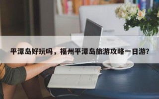 平潭岛好玩吗，福州平潭岛旅游攻略一日游？