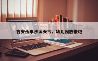 吉安永丰沙溪天气，幼儿园放鞭炮